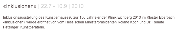 «Inklusionen» | 22.7 - 10.9 | 2010

Inklusionsausstellung des Künstlerhauses6 zur 150 Jahrfeier der Klinik Eichberg 2010 im Kloster Eberbach | «Inklusionen» wurde eröffnet von vom Hessischen Ministerpräsidenten Roland Koch und Dr. Renate Petzinger, Kunstberaterin.